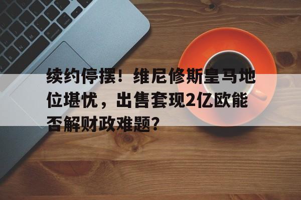 九游体育-包含续约停摆！维尼修斯皇马地位堪忧，出售套现2亿欧能否解财政难题？的词条