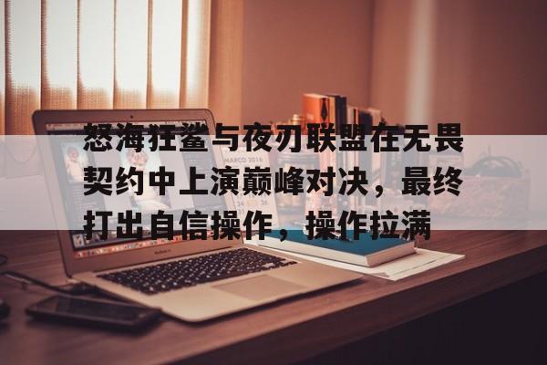 九游体育-怒海狂鲨与夜刃联盟在无畏契约中上演巅峰对决，最终打出自信操作，操作拉满