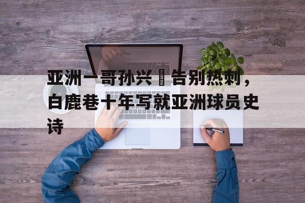 九游体育-亚洲一哥孙兴慜告别热刺，白鹿巷十年写就亚洲球员史诗的简单介绍